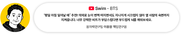 [음악] Swim — BTS | 원자력연구팀 이종원 책임연구원 ‘평일 아침 일어날 때’ 추천! 의외로 눈이 번쩍 떠지면서도 지나치게 시끄럽지 않아 옆 사람의 숙면까지 지켜줍니다. 너무 강력한 비트가 부담스럽다면 부드럽게 뇌를 깨워보세요.